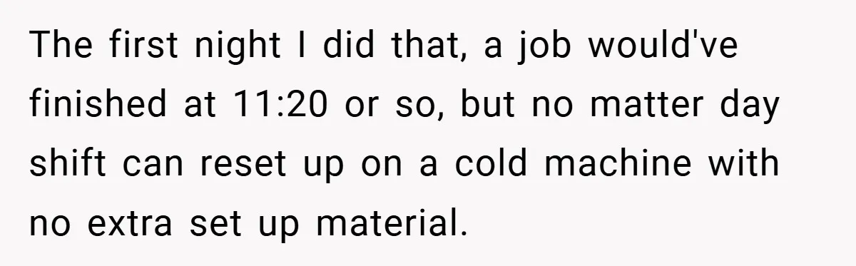 New Manager Forces 9-to-5 Rule - and an Employee’s Malicious Compliance Costs the Company Millions The first night I did that, a job would've finished at 11:20 or so, but no matter day shift can reset up on a cold machine with no extra set...