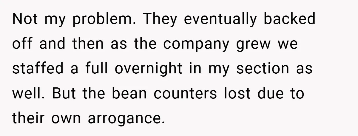 New Manager Forces 9-to-5 Rule - and an Employee’s Malicious Compliance Costs the Company Millions Not my problem. They eventually backed off and then as the company grew we staffed a full overnight in my section as well. But the bean counters lost due to...