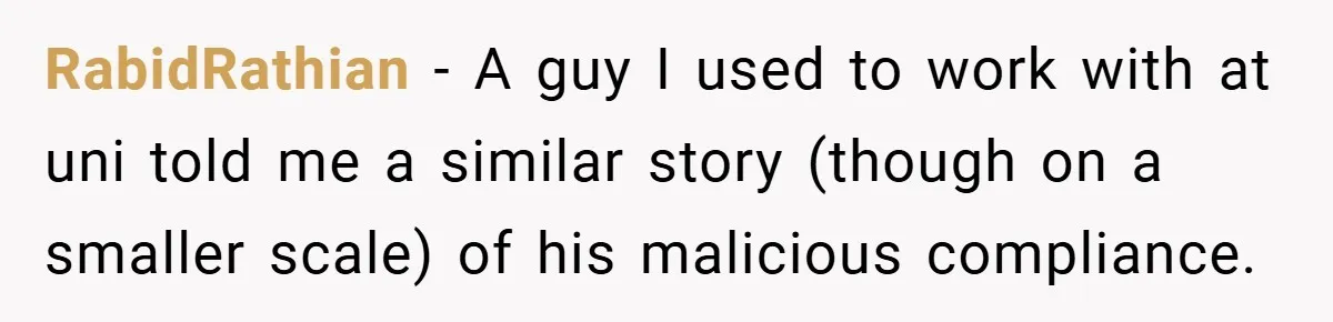 New Manager Forces 9-to-5 Rule - and an Employee’s Malicious Compliance Costs the Company Millions RabidRathian − A guy I used to work with at uni told me a similar story (though on a smaller scale) of his malicious compliance.