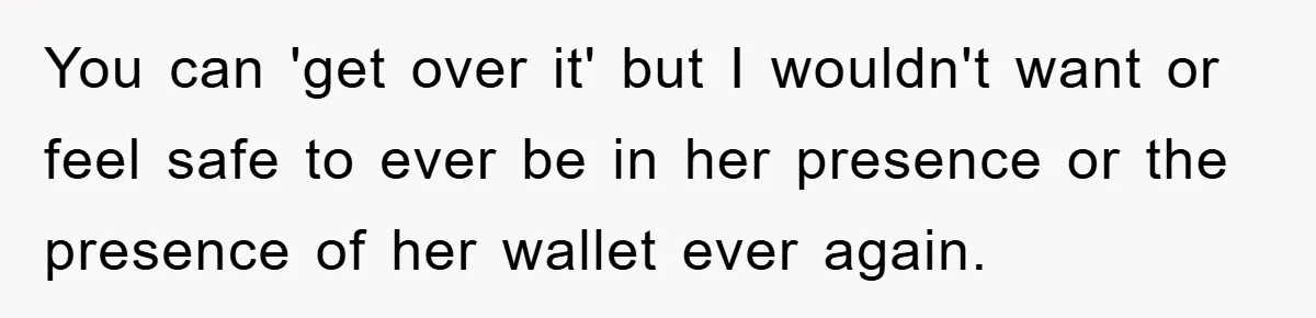 You can 'get over it' but I wouldn't want or feel safe to ever be in her presence or the presence of her wallet ever again.