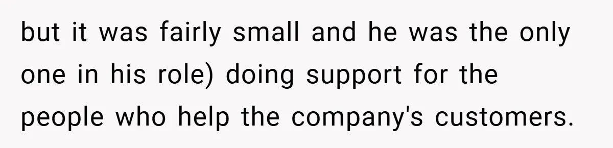 New Manager Forces 9-to-5 Rule - and an Employee’s Malicious Compliance Costs the Company Millions but it was fairly small and he was the only one in his role) doing support for the people who help the company's customers.