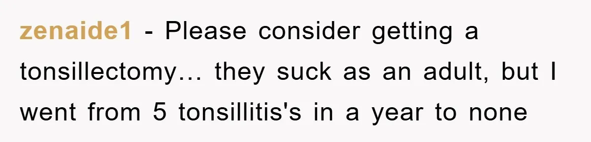 zenaide1 − Please consider getting a tonsillectomy… they suck as an adult, but I went from 5 tonsillitis's in a year to none