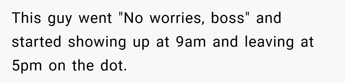 New Manager Forces 9-to-5 Rule - and an Employee’s Malicious Compliance Costs the Company Millions This guy went "No worries, boss" and started showing up at 9am and leaving at 5pm on the dot.