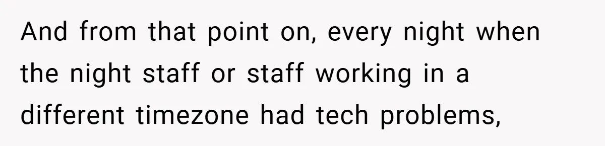 New Manager Forces 9-to-5 Rule - and an Employee’s Malicious Compliance Costs the Company Millions And from that point on, every night when the night staff or staff working in a different timezone had tech problems,
