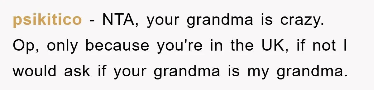 psikitico − NTA, your grandma is crazy. Op, only because you're in the UK, if not I would ask if your grandma is my grandma.