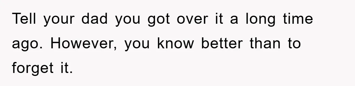 Tell your dad you got over it a long time ago. However, you know better than to forget it.