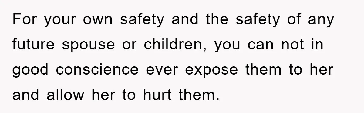 For your own safety and the safety of any future spouse or children, you can not in good conscience ever expose them to her and allow her to hurt them.