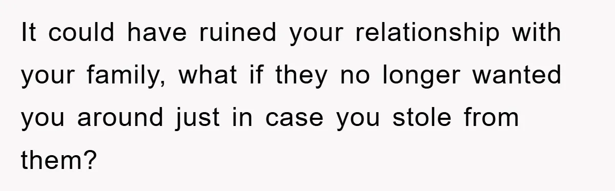 It could have ruined your relationship with your family, what if they no longer wanted you around just in case you stole from them?