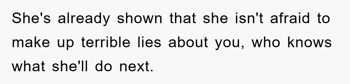 She's already shown that she isn't afraid to make up terrible lies about you, who knows what she'll do next.
