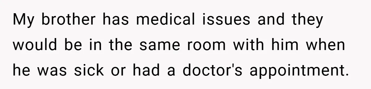 My brother has medical issues and they would be in the same room with him when he was sick or had a doctor's appointment.