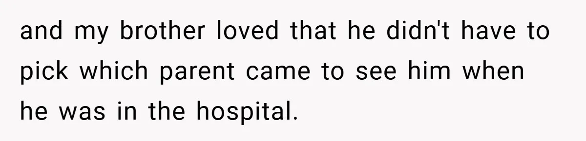 and my brother loved that he didn't have to pick which parent came to see him when he was in the hospital.