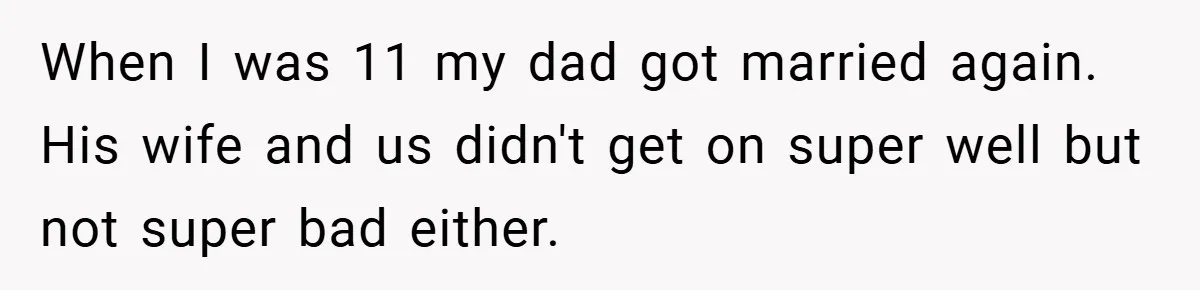 When I was 11 my dad got married again. His wife and us didn't get on super well but not super bad either.