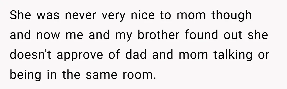 She was never very nice to mom though and now me and my brother found out she doesn't approve of dad and mom talking or being in the same room.