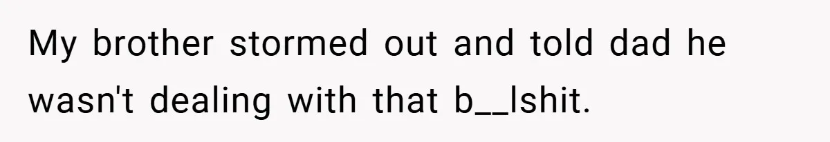 My brother stormed out and told dad he wasn't dealing with that b__lshit.