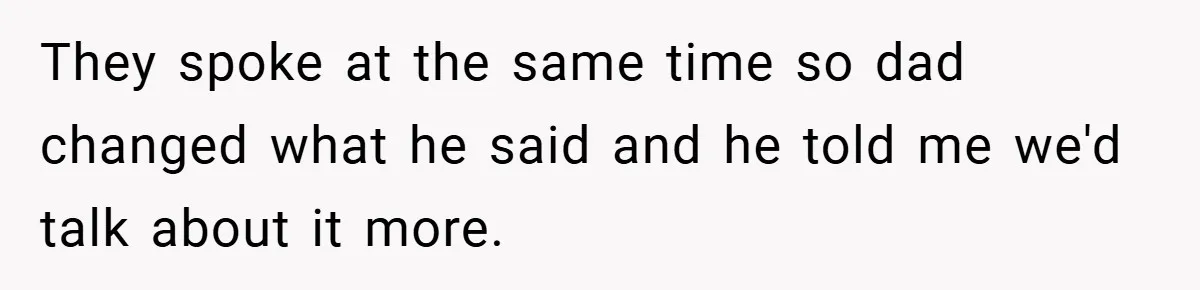 They spoke at the same time so dad changed what he said and he told me we'd talk about it more.