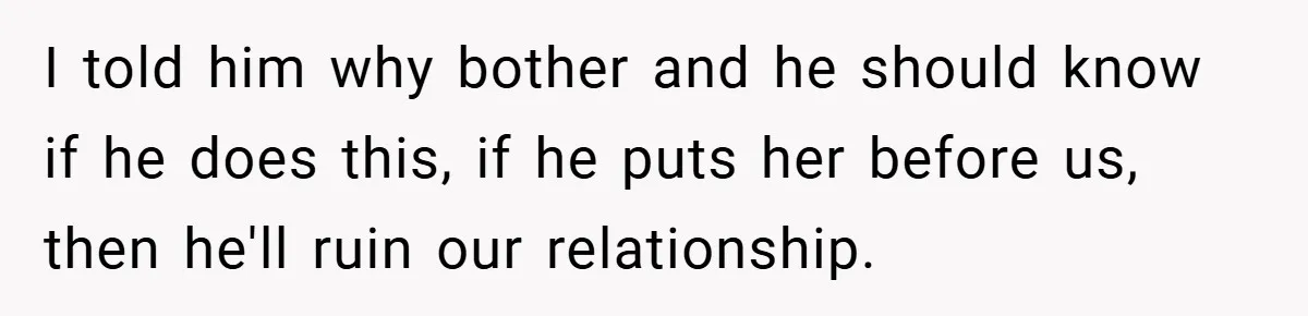 I told him why bother and he should know if he does this, if he puts her before us, then he'll ruin our relationship.