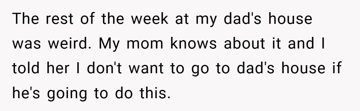 The rest of the week at my dad's house was weird. My mom knows about it and I told her I don't want to go to dad's house if he's...