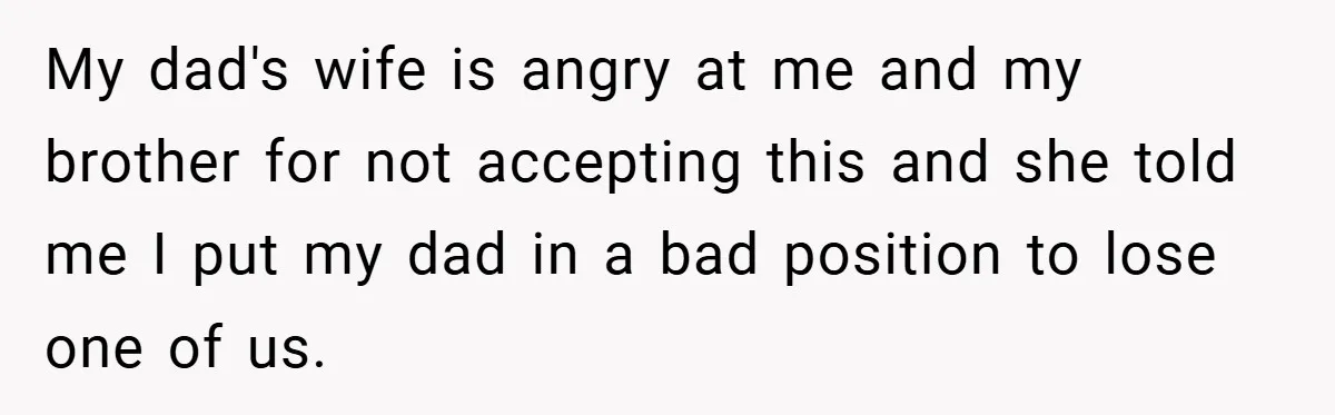 My dad's wife is angry at me and my brother for not accepting this and she told me I put my dad in a bad position to lose one of...