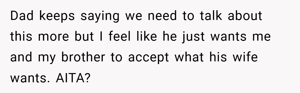 Dad keeps saying we need to talk about this more but I feel like he just wants me and my brother to accept what his wife wants. AITA?
