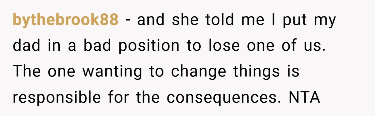 bythebrook88 − and she told me I put my dad in a bad position to lose one of us. The one wanting to change things is responsible for the consequences....