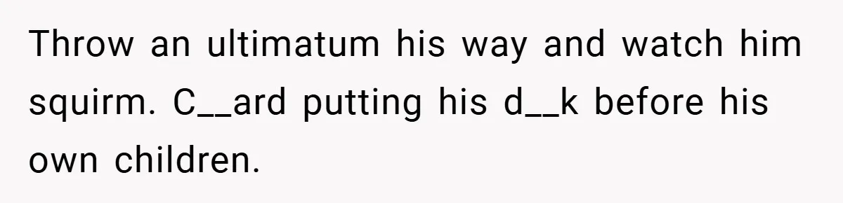 Throw an ultimatum his way and watch him squirm. C__ard putting his d__k before his own children.