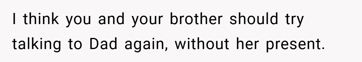 I think you and your brother should try talking to Dad again, without her present.