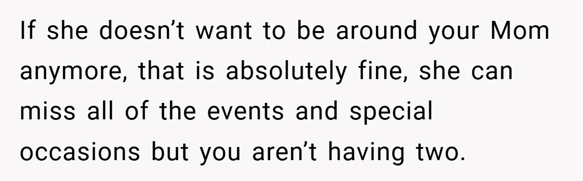 If she doesn’t want to be around your Mom anymore, that is absolutely fine, she can miss all of the events and special occasions but you aren’t having two.