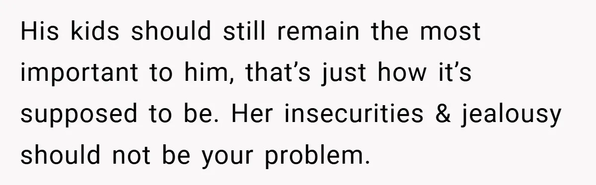 His kids should still remain the most important to him, that’s just how it’s supposed to be. Her insecurities & jealousy should not be your problem.