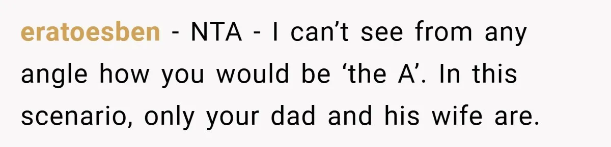 eratoesben − NTA - I can’t see from any angle how you would be ‘the A’. In this scenario, only your dad and his wife are.