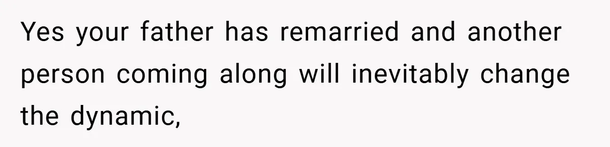 Yes your father has remarried and another person coming along will inevitably change the dynamic,