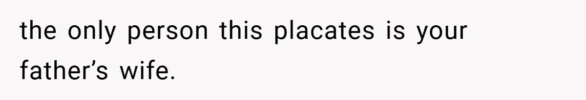 the only person this placates is your father’s wife.