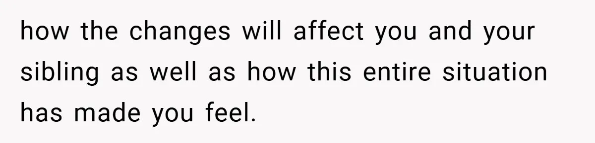 how the changes will affect you and your sibling as well as how this entire situation has made you feel.