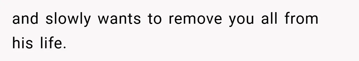 and slowly wants to remove you all from his life.