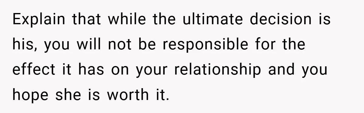 Explain that while the ultimate decision is his, you will not be responsible for the effect it has on your relationship and you hope she is worth it.
