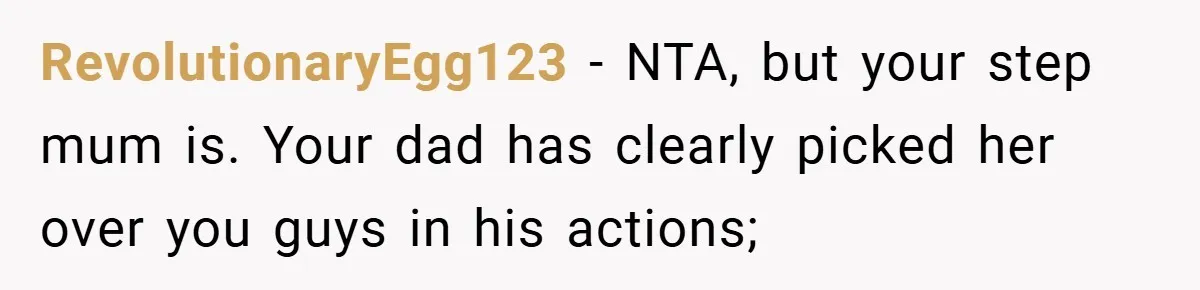 RevolutionaryEgg123 − NTA, but your step mum is. Your dad has clearly picked her over you guys in his actions;