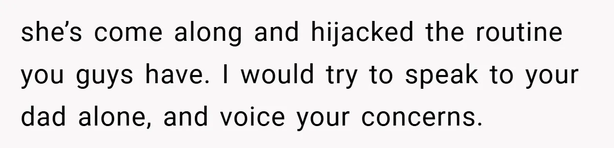 she’s come along and hijacked the routine you guys have. I would try to speak to your dad alone, and voice your concerns.