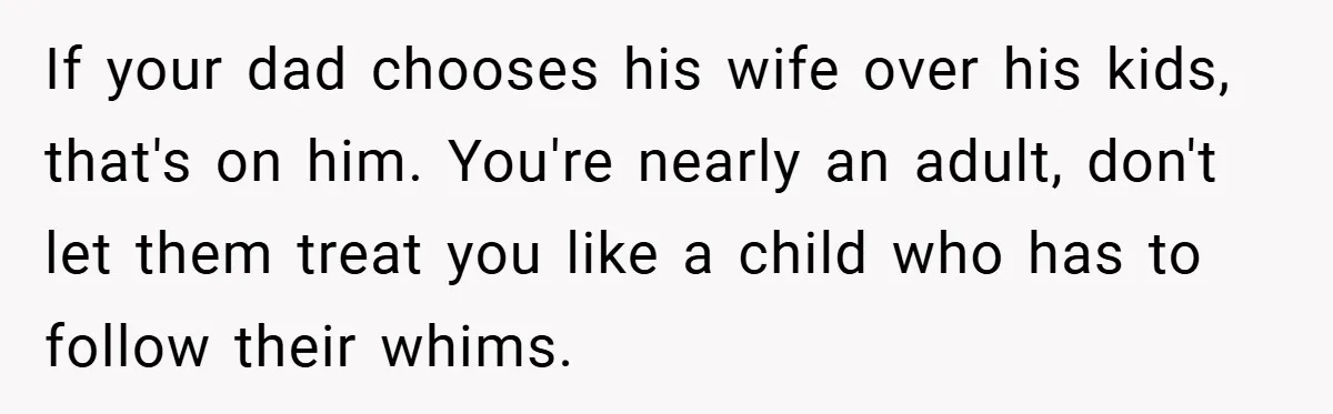 If your dad chooses his wife over his kids, that's on him. You're nearly an adult, don't let them treat you like a child who has to follow their whims.