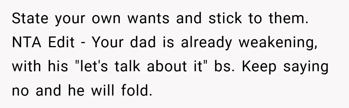 State your own wants and stick to them. NTA Edit - Your dad is already weakening, with his "let's talk about it" bs. Keep saying no and he will fold.
