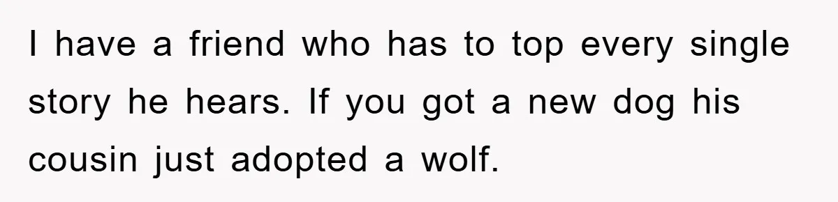 I have a friend who has to top every single story he hears. If you got a new dog his cousin just adopted a wolf.