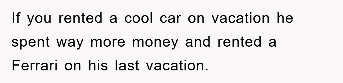 If you rented a cool car on vacation he spent way more money and rented a Ferrari on his last vacation.