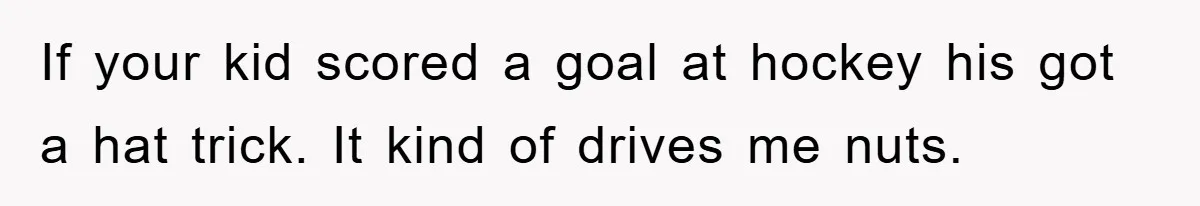 If your kid scored a goal at hockey his got a hat trick. It kind of drives me nuts.