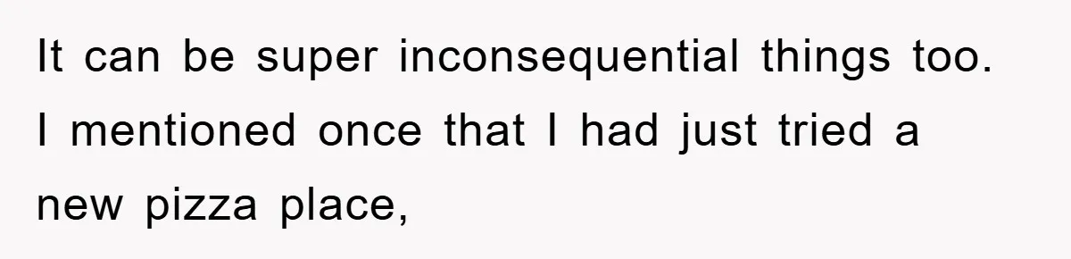 It can be super inconsequential things too. I mentioned once that I had just tried a new pizza place,