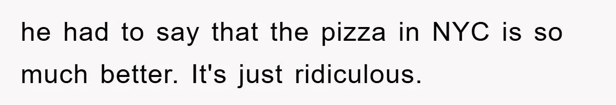 he had to say that the pizza in NYC is so much better. It's just ridiculous.