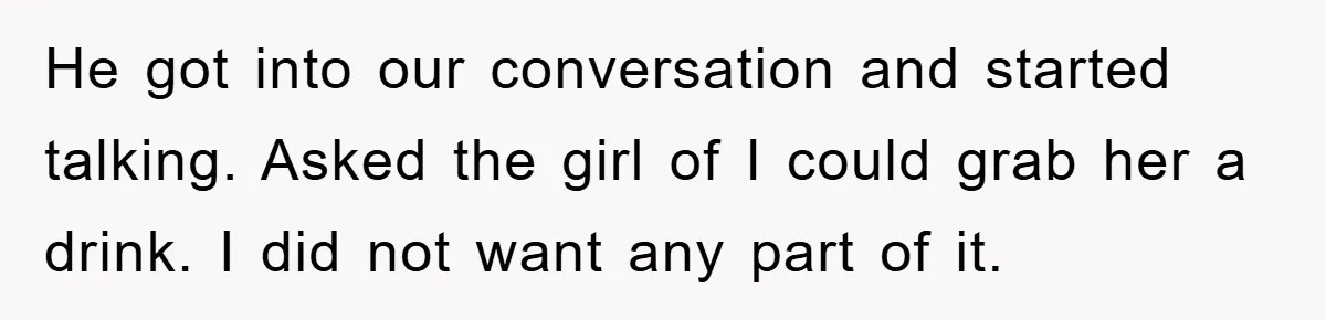 He got into our conversation and started talking. Asked the girl of I could grab her a drink. I did not want any part of it.