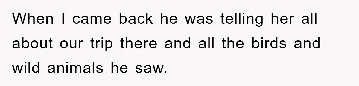 When I came back he was telling her all about our trip there and all the birds and wild animals he saw.
