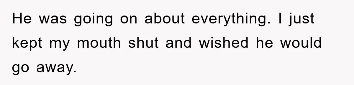 He was going on about everything. I just kept my mouth shut and wished he would go away.