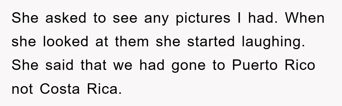 She asked to see any pictures I had. When she looked at them she started laughing. She said that we had gone to Puerto Rico not Costa Rica.