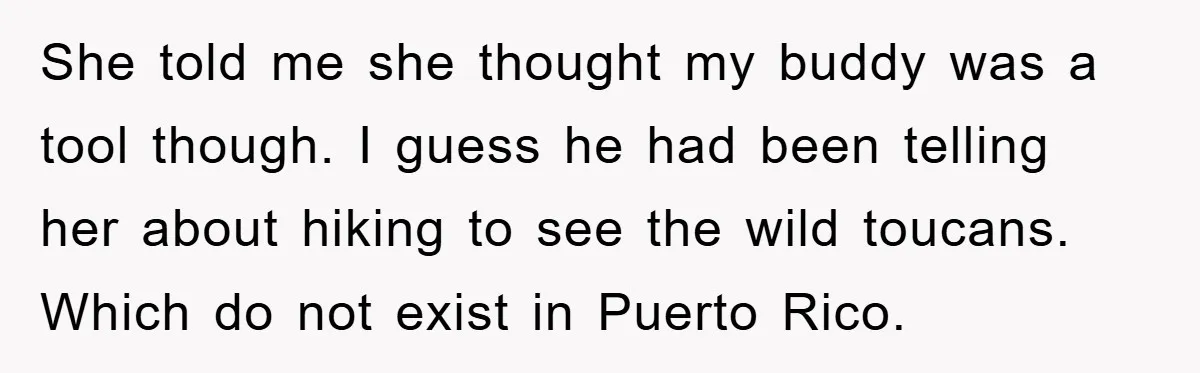 She told me she thought my buddy was a tool though. I guess he had been telling her about hiking to see the wild toucans. Which do not exist in...