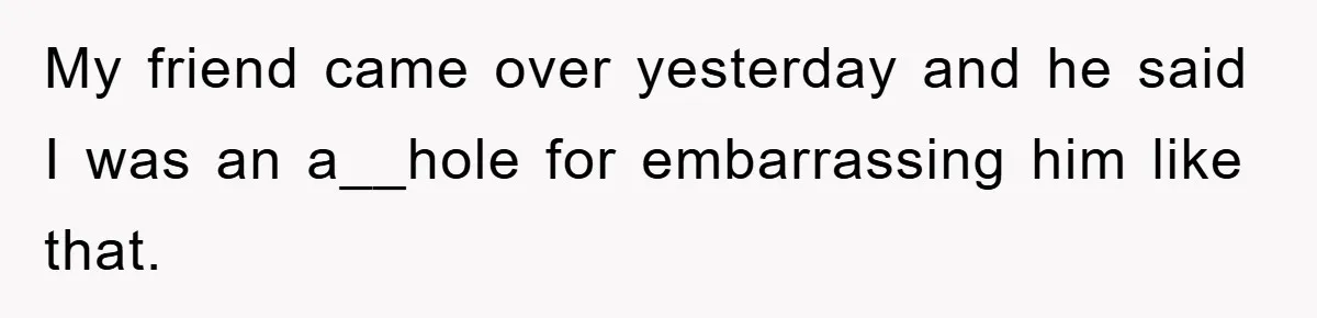 My friend came over yesterday and he said I was an a__hole for embarrassing him like that.