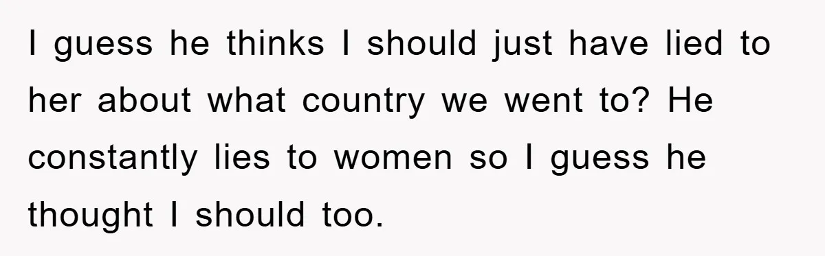 I guess he thinks I should just have lied to her about what country we went to? He constantly lies to women so I guess he thought I should too.